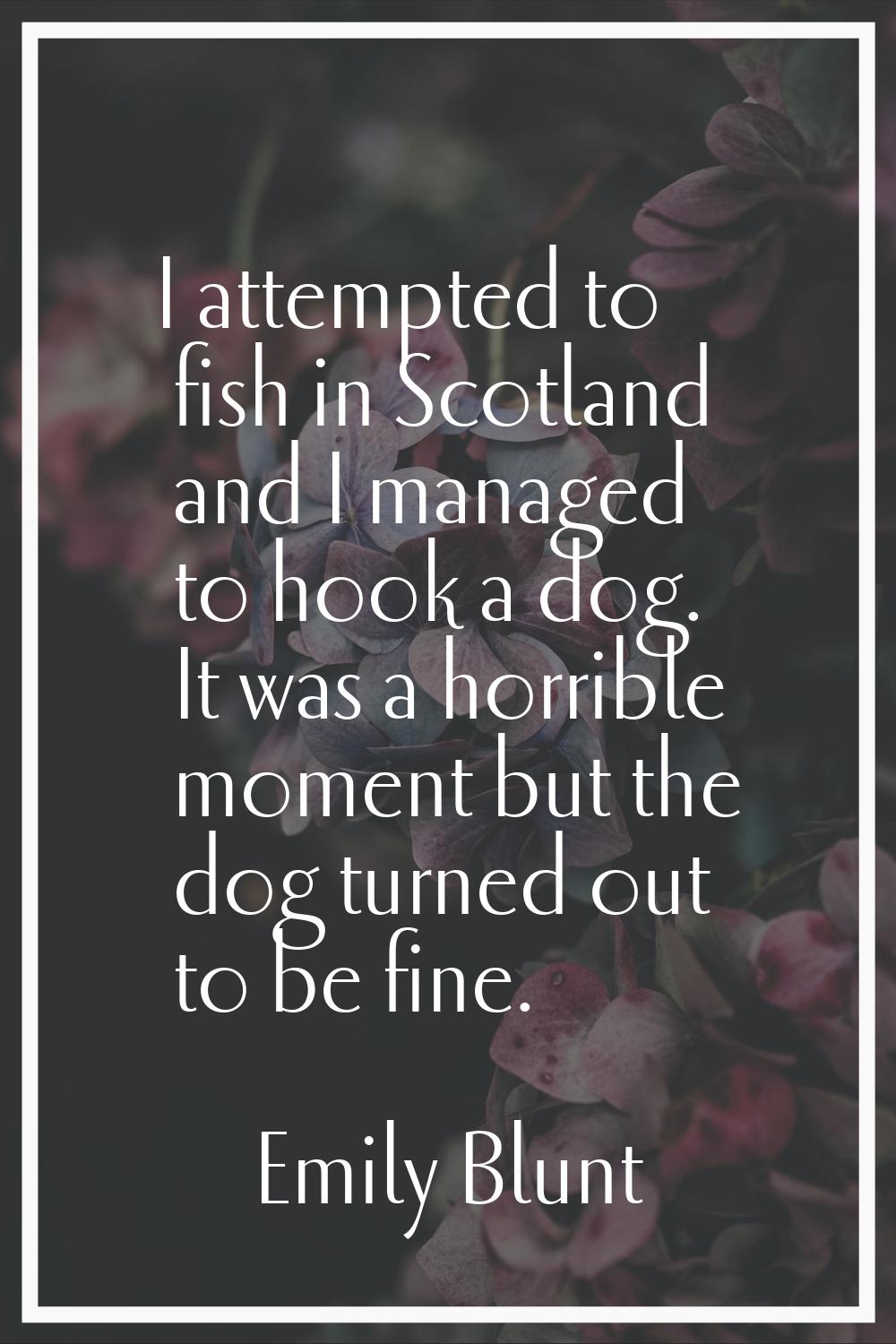 I attempted to fish in Scotland and I managed to hook a dog. It was a horrible moment but the dog t