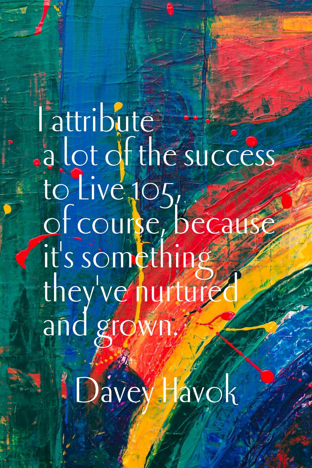 I attribute a lot of the success to Live 105, of course, because it's something they've nurtured an