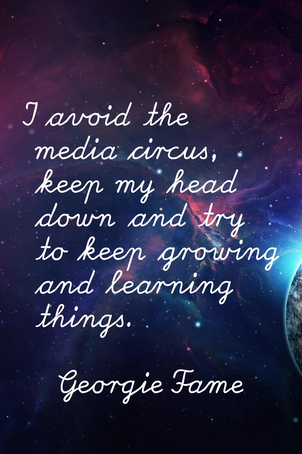 I avoid the media circus, keep my head down and try to keep growing and learning things.
