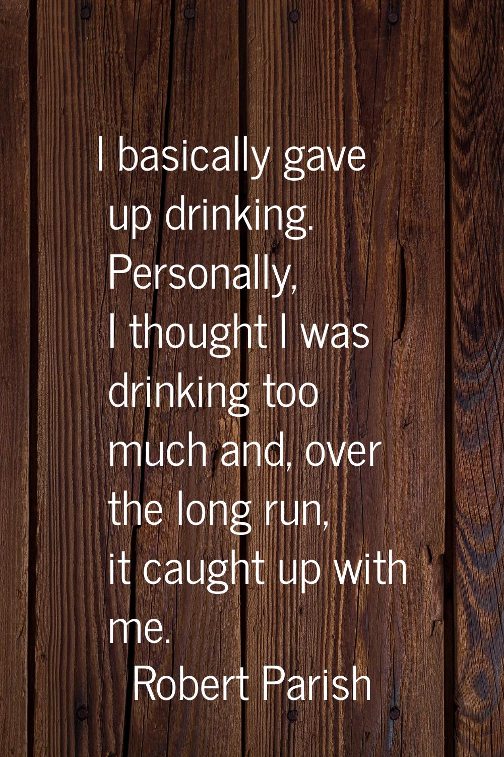 I basically gave up drinking. Personally, I thought I was drinking too much and, over the long run,