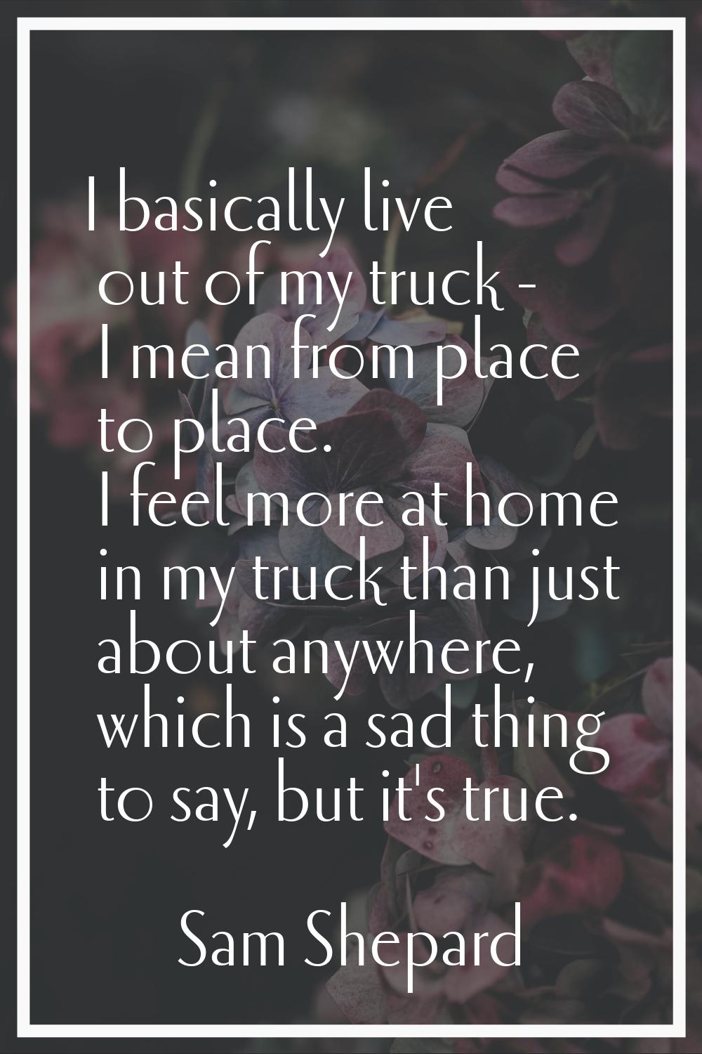 I basically live out of my truck - I mean from place to place. I feel more at home in my truck than