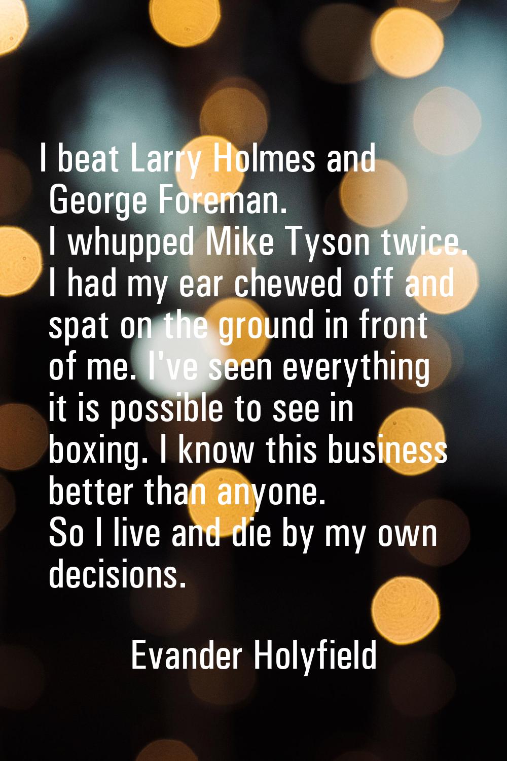 I beat Larry Holmes and George Foreman. I whupped Mike Tyson twice. I had my ear chewed off and spa