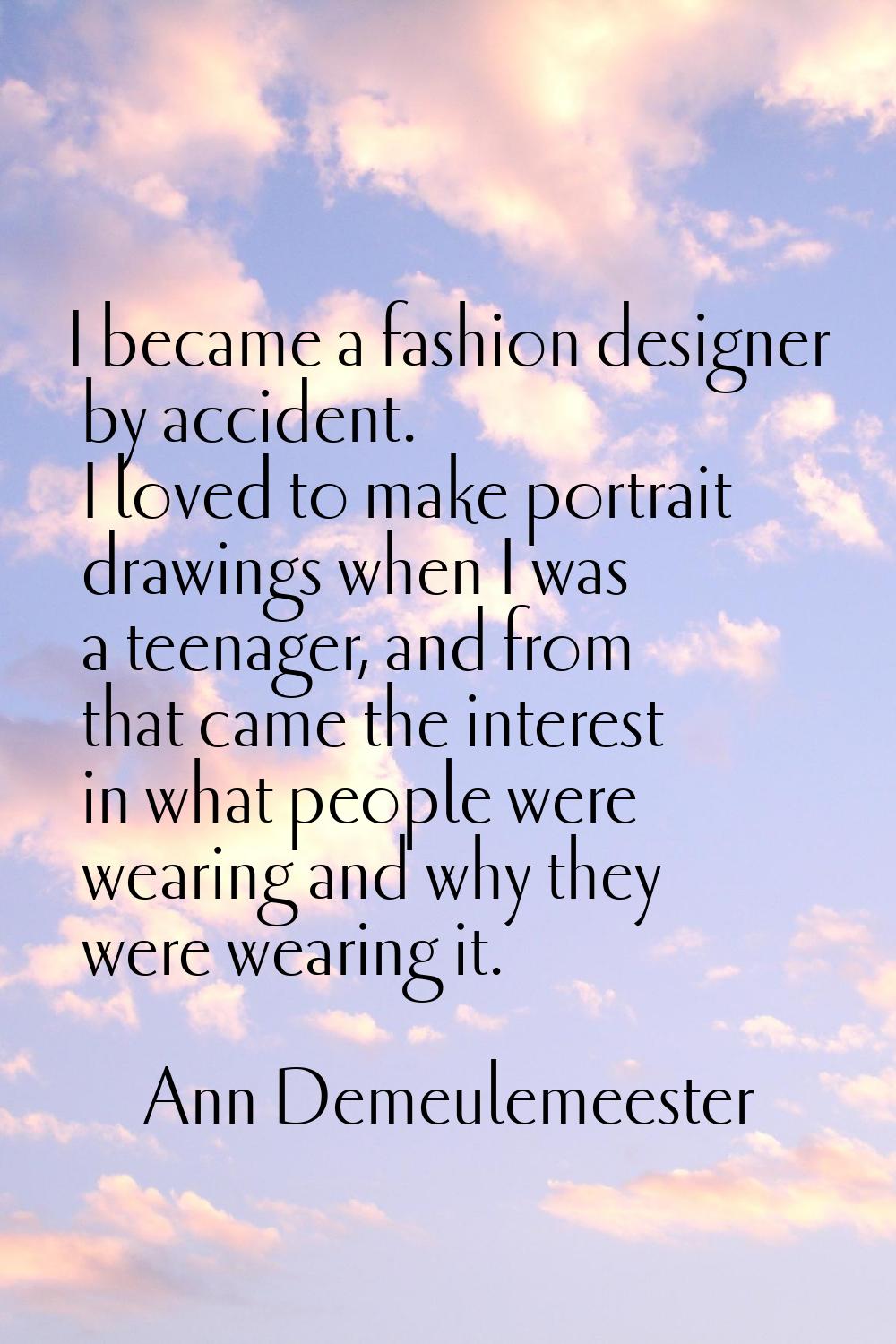 I became a fashion designer by accident. I loved to make portrait drawings when I was a teenager, a