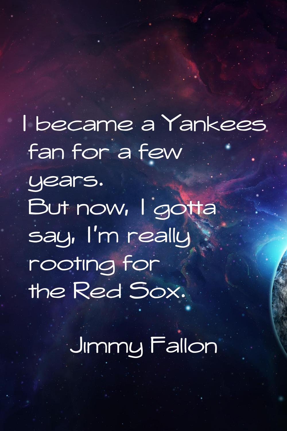 I became a Yankees fan for a few years. But now, I gotta say, I'm really rooting for the Red Sox.
