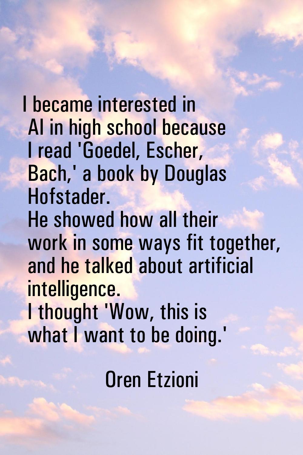 I became interested in AI in high school because I read 'Goedel, Escher, Bach,' a book by Douglas H