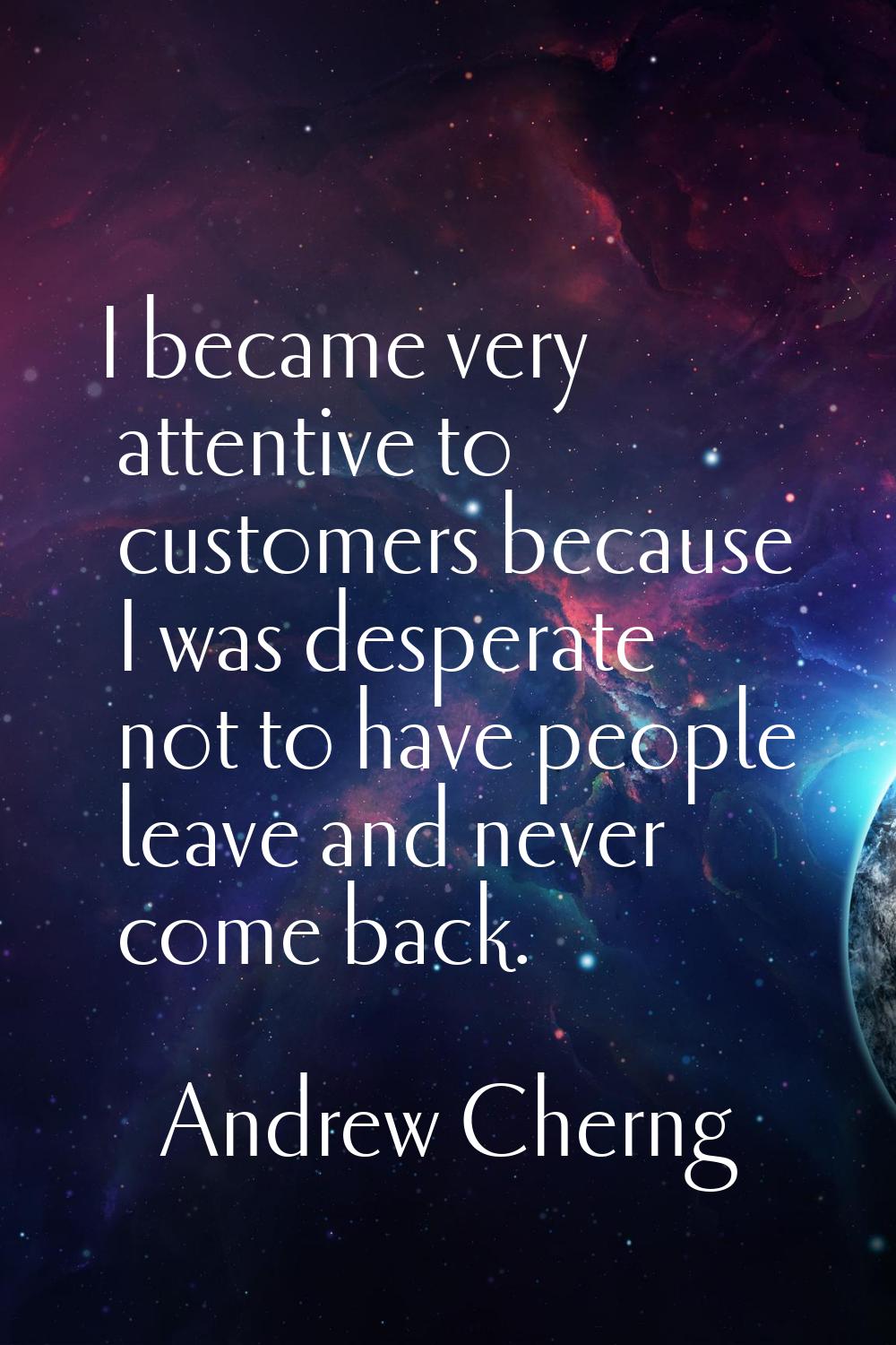 I became very attentive to customers because I was desperate not to have people leave and never com