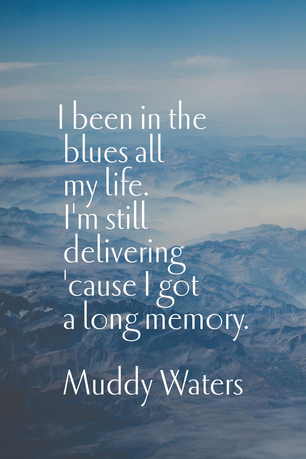I been in the blues all my life. I'm still delivering 'cause I got a long memory.