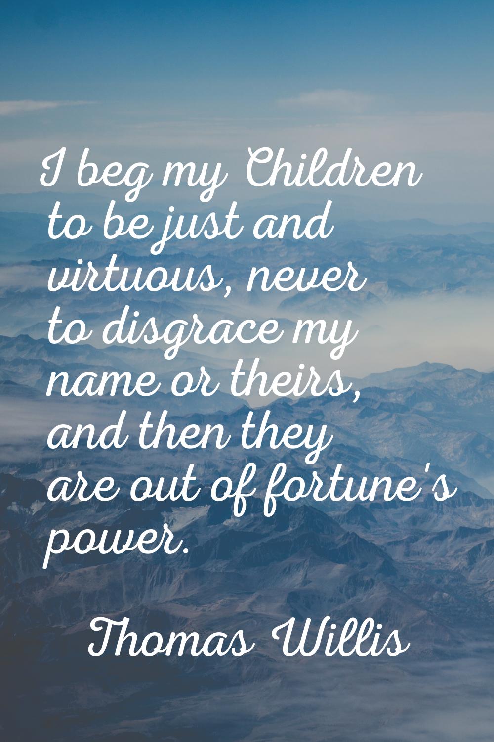 I beg my Children to be just and virtuous, never to disgrace my name or theirs, and then they are o