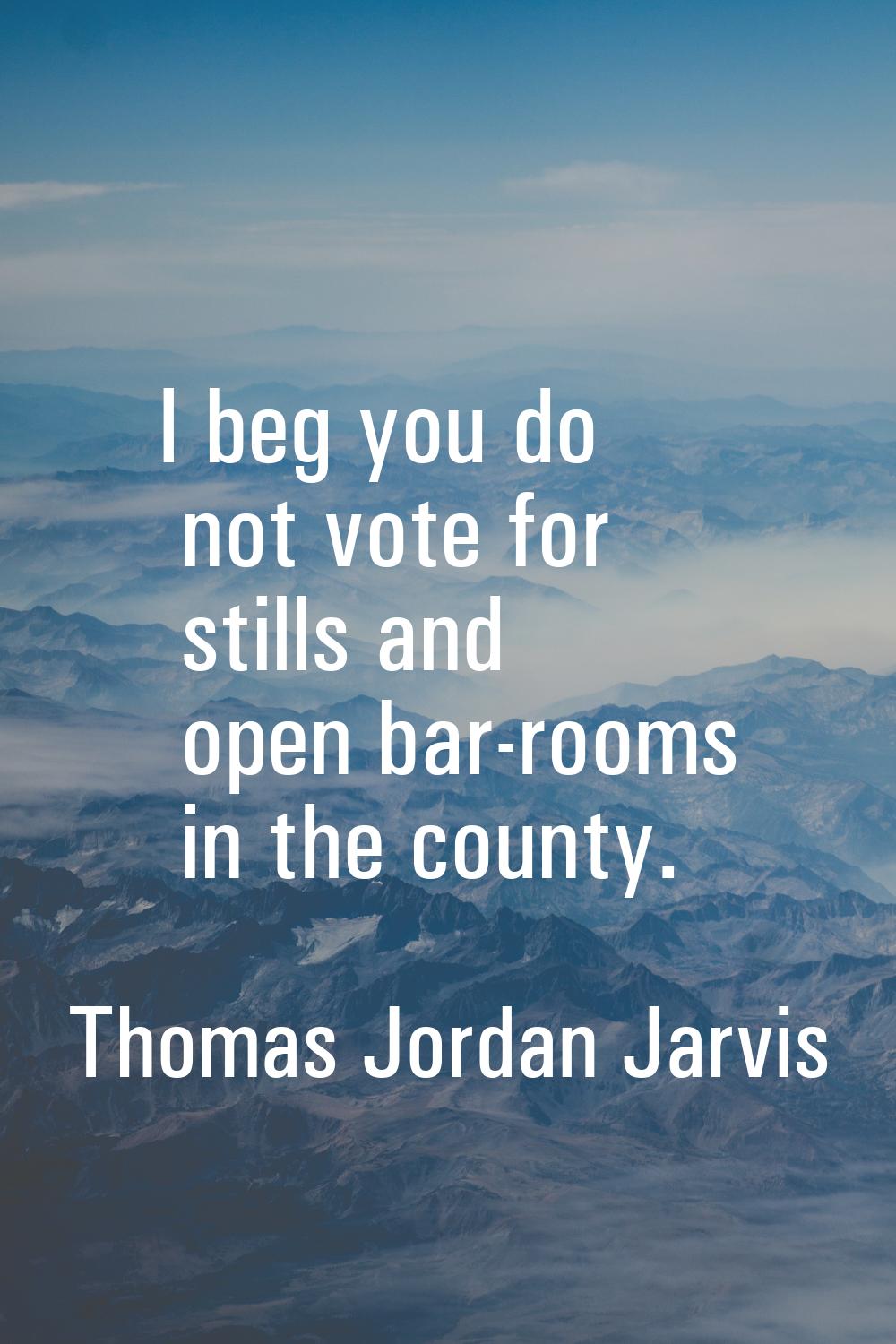 I beg you do not vote for stills and open bar-rooms in the county.