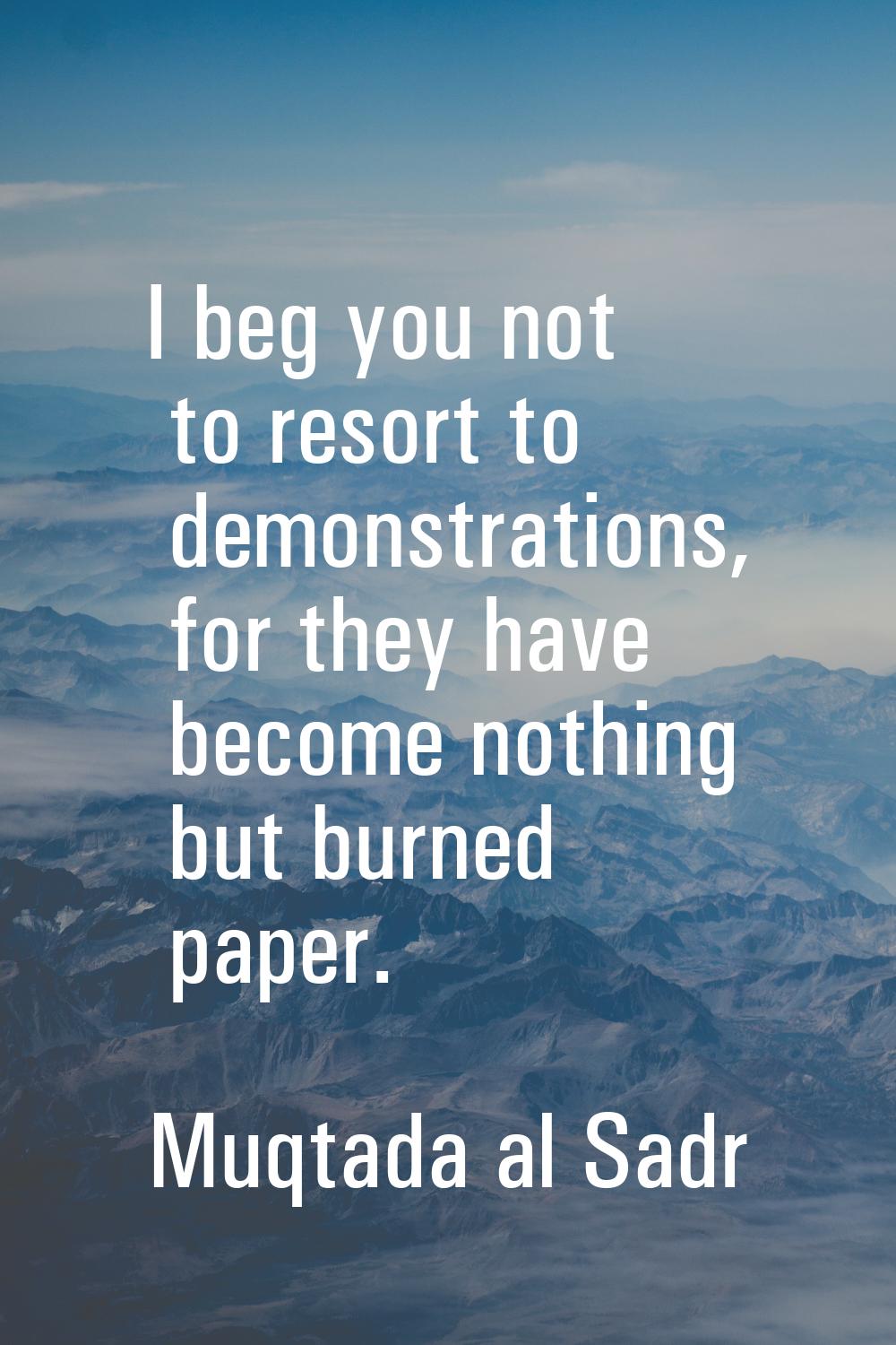 I beg you not to resort to demonstrations, for they have become nothing but burned paper.