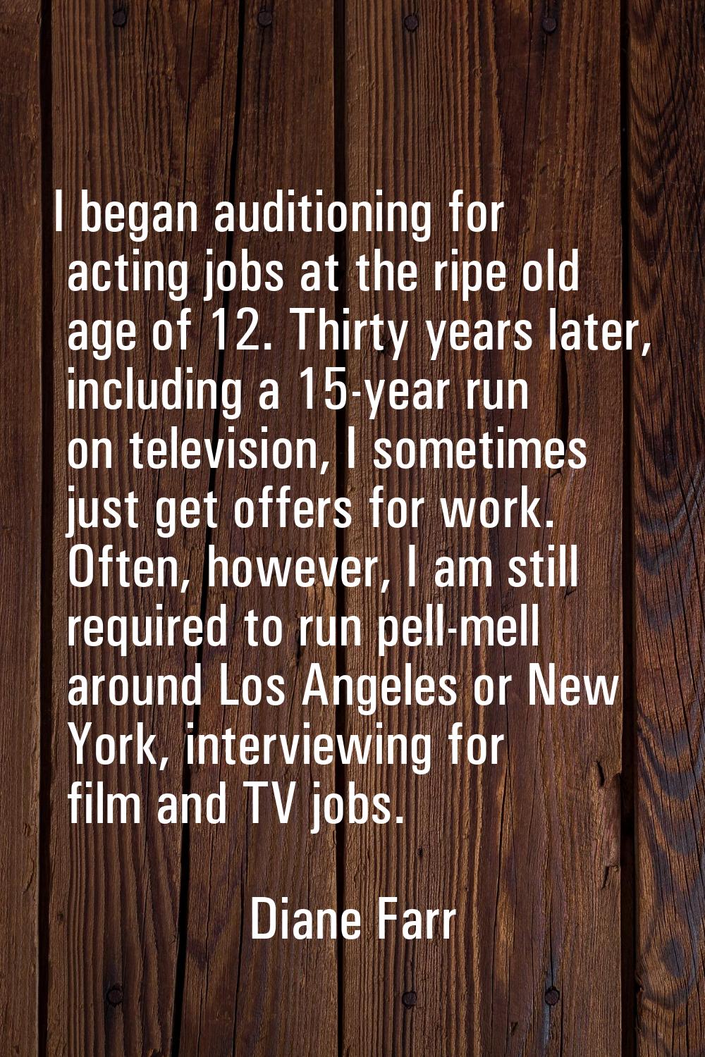 I began auditioning for acting jobs at the ripe old age of 12. Thirty years later, including a 15-y