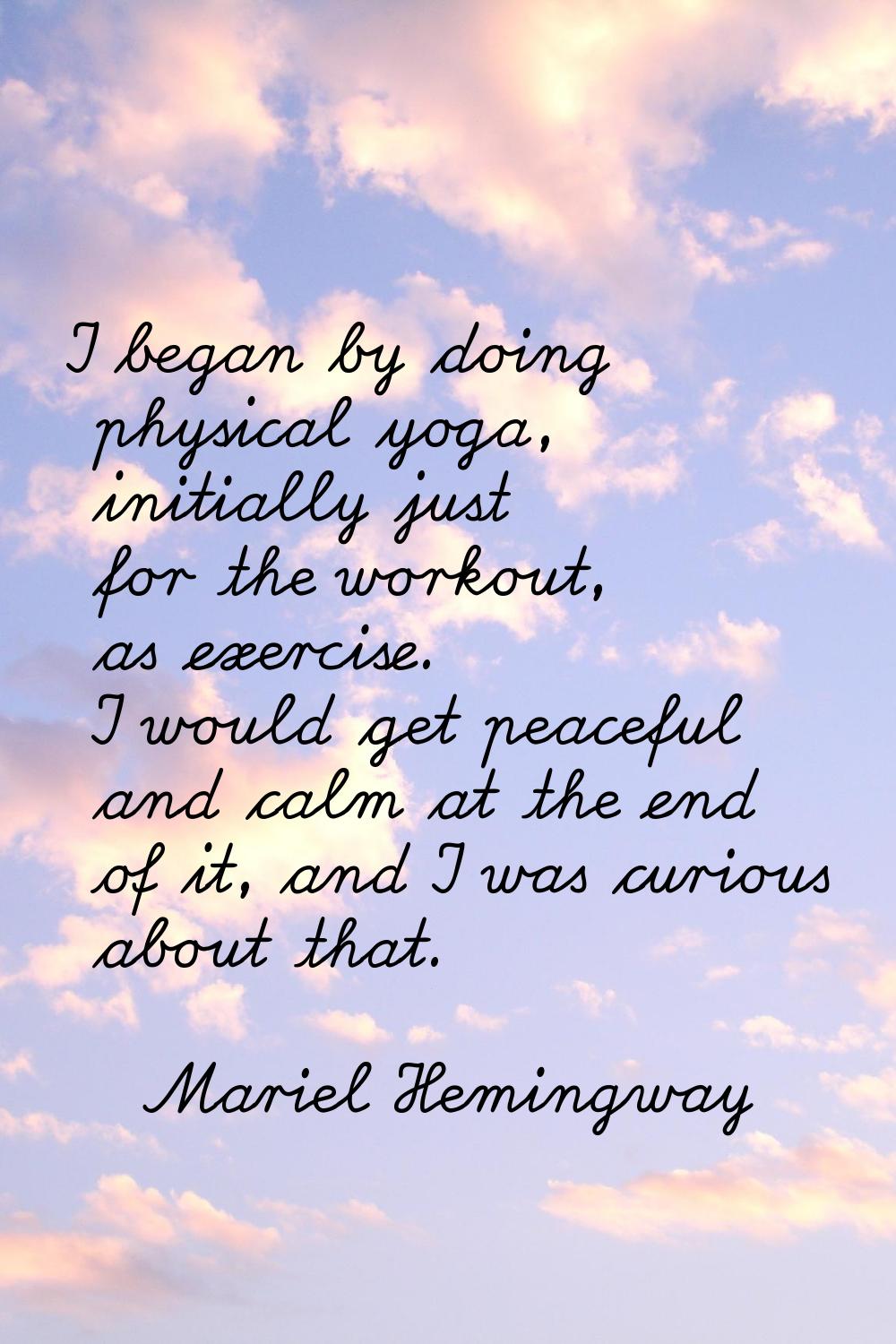 I began by doing physical yoga, initially just for the workout, as exercise. I would get peaceful a