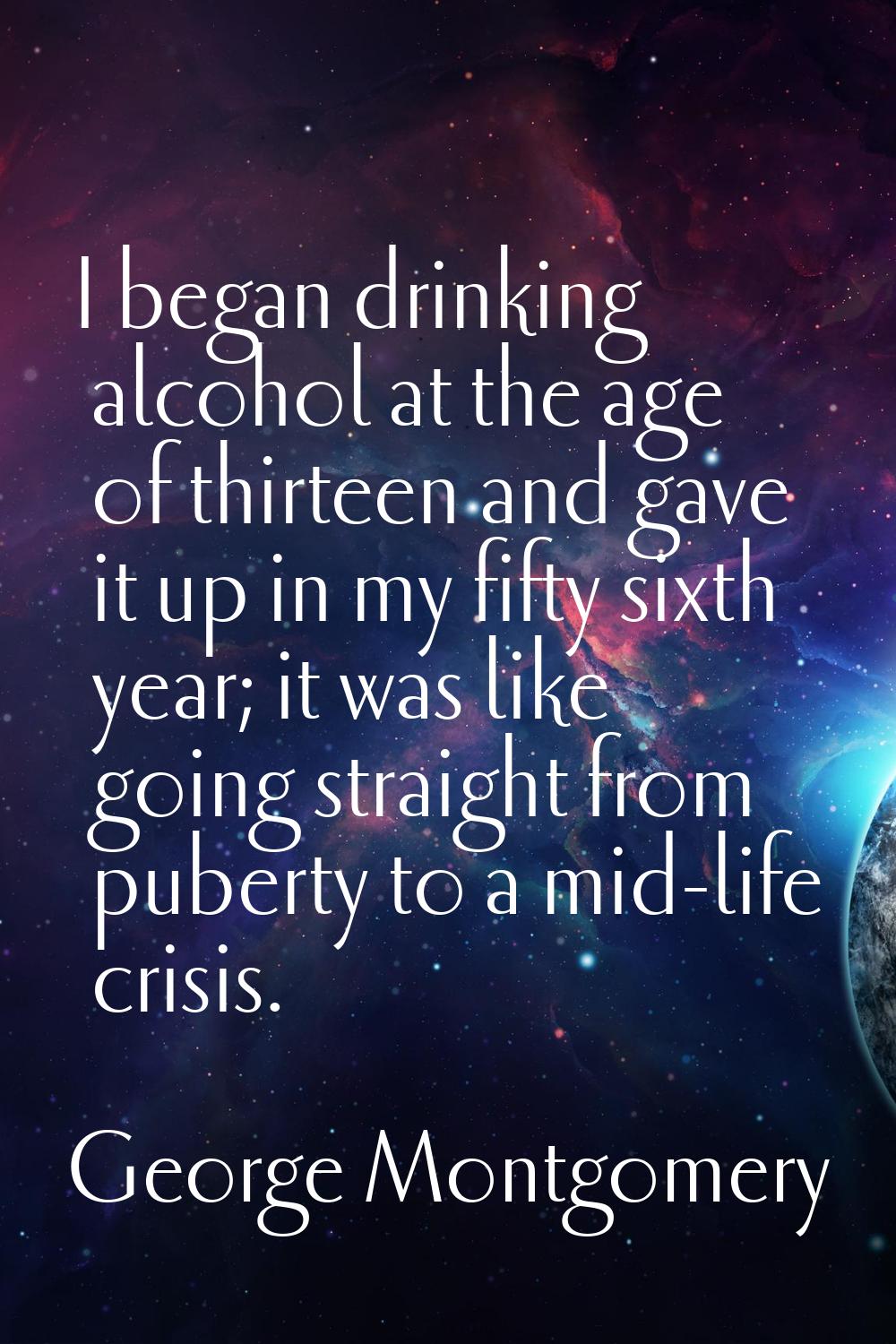 I began drinking alcohol at the age of thirteen and gave it up in my fifty sixth year; it was like 