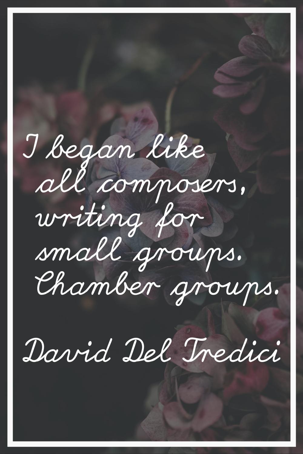 I began like all composers, writing for small groups. Chamber groups.