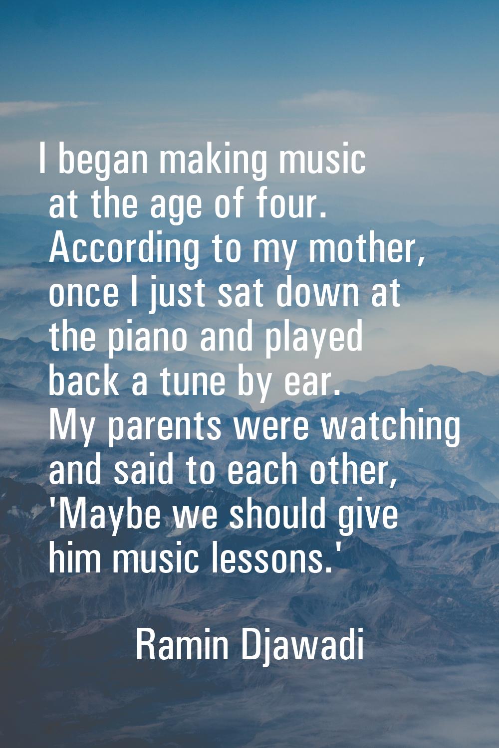 I began making music at the age of four. According to my mother, once I just sat down at the piano 