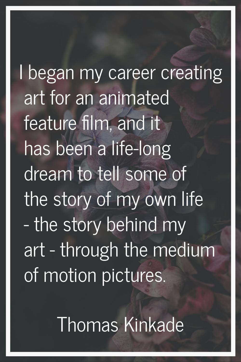 I began my career creating art for an animated feature film, and it has been a life-long dream to t