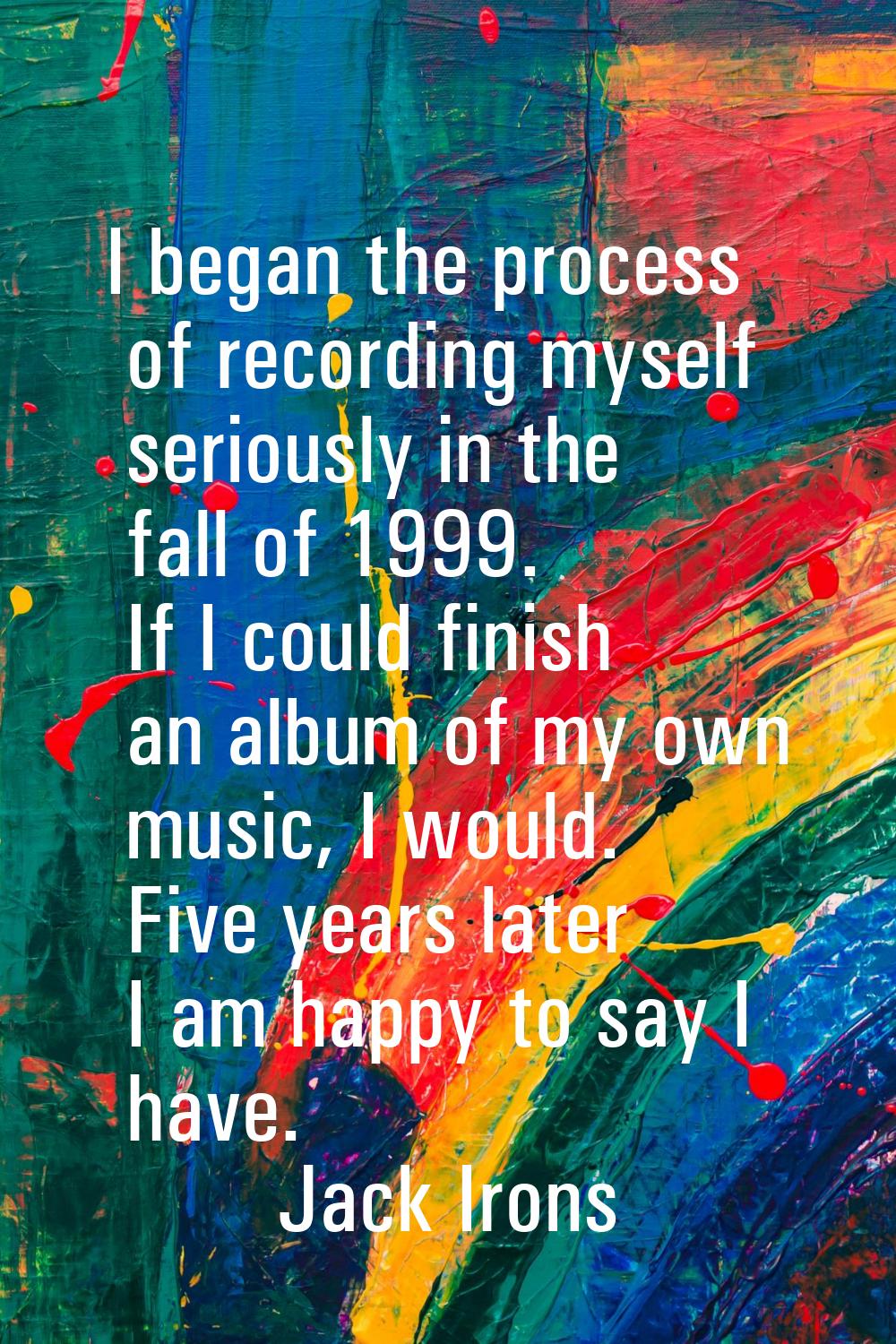 I began the process of recording myself seriously in the fall of 1999. If I could finish an album o