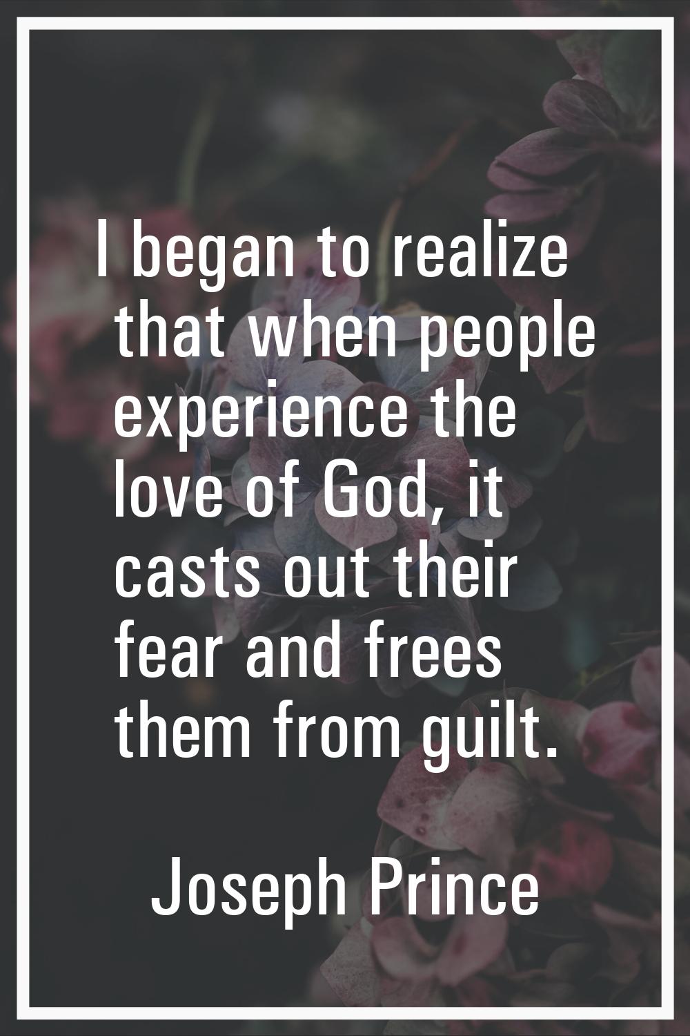 I began to realize that when people experience the love of God, it casts out their fear and frees t