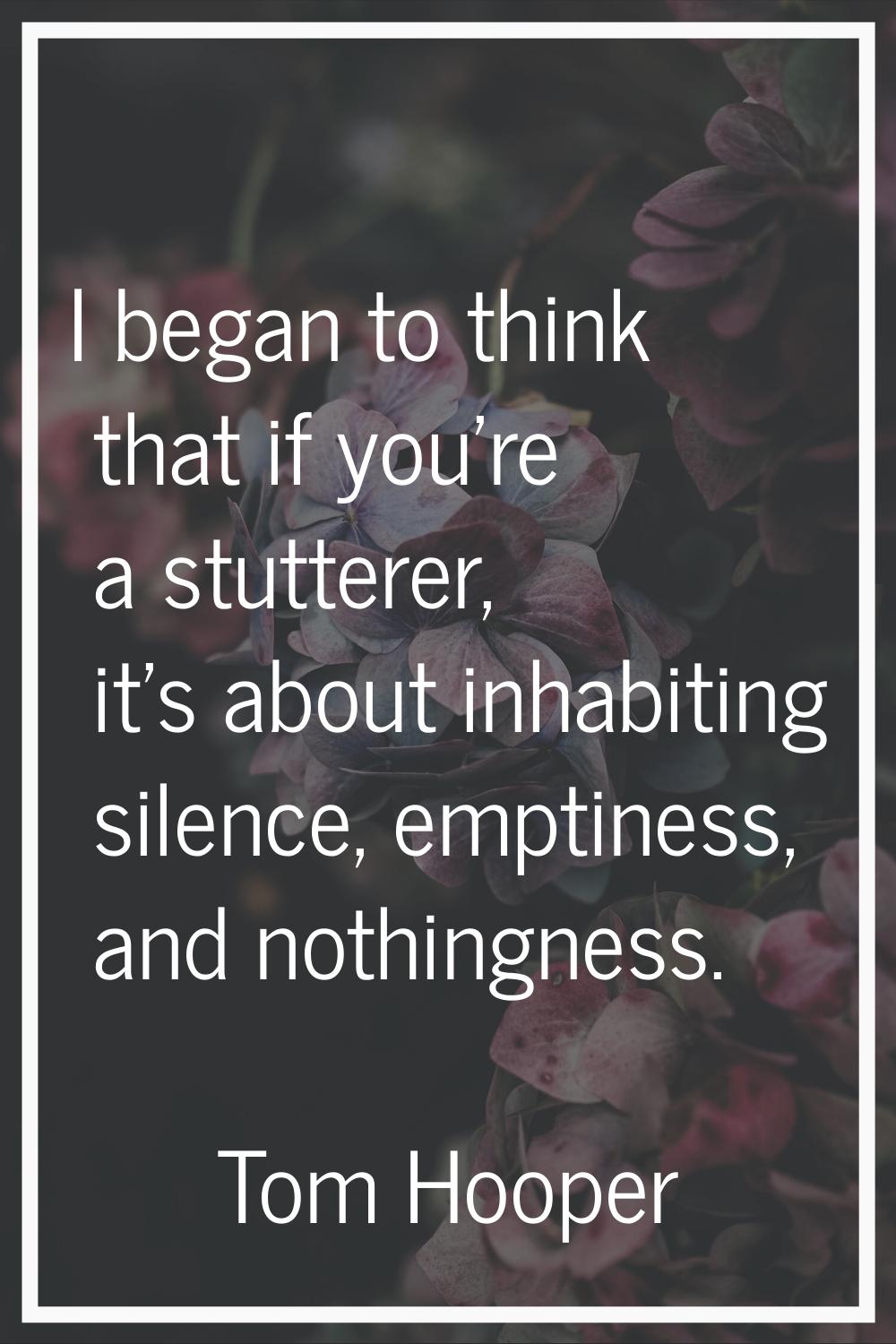 I began to think that if you're a stutterer, it's about inhabiting silence, emptiness, and nothingn
