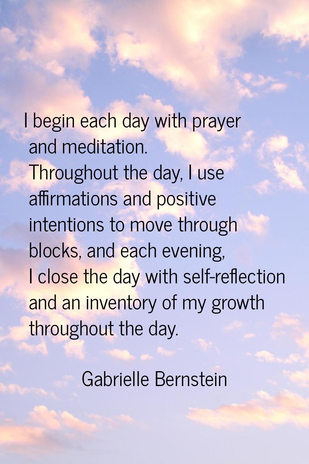 I begin each day with prayer and meditation. Throughout the day, I use affirmations and positive in