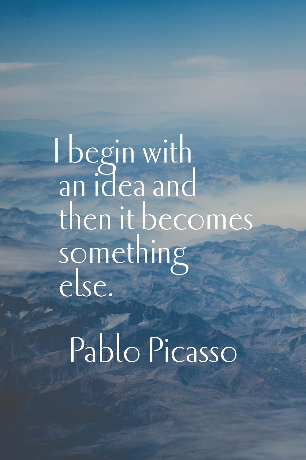 I begin with an idea and then it becomes something else.