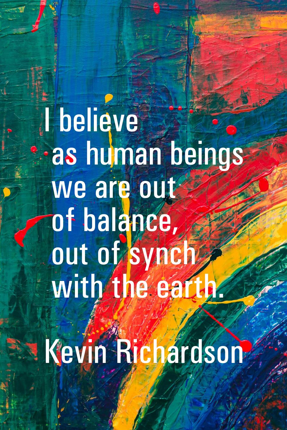 I believe as human beings we are out of balance, out of synch with the earth.