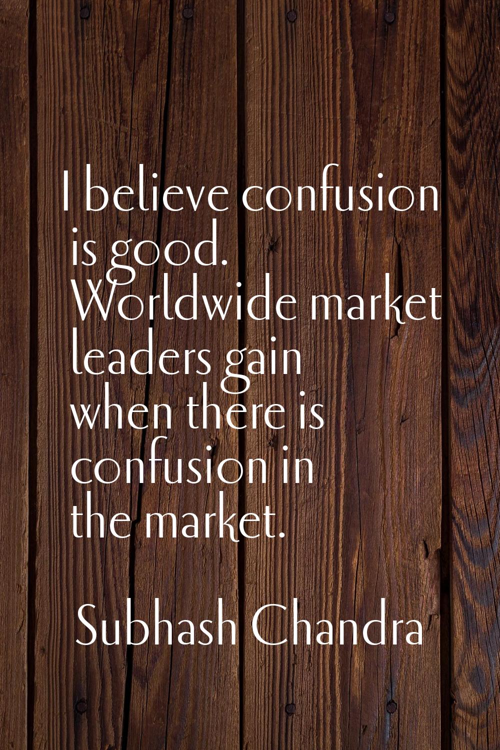 I believe confusion is good. Worldwide market leaders gain when there is confusion in the market.