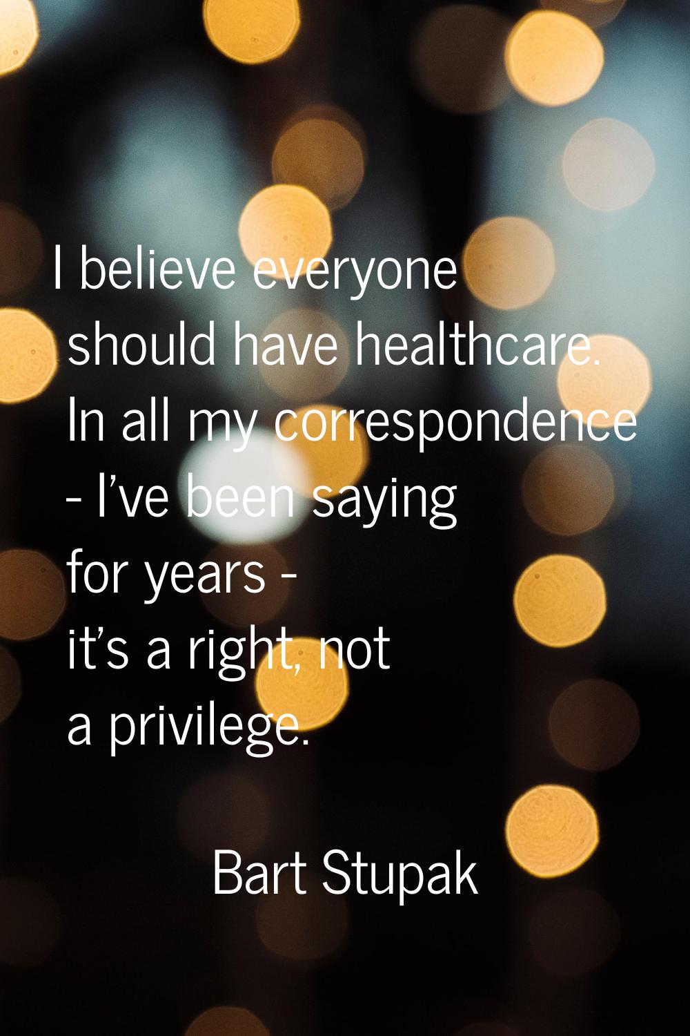 I believe everyone should have healthcare. In all my correspondence - I've been saying for years - 