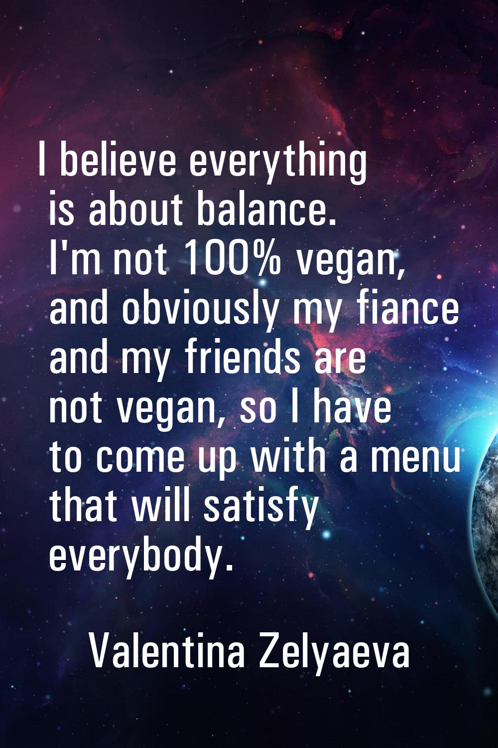 I believe everything is about balance. I'm not 100% vegan, and obviously my fiance and my friends a