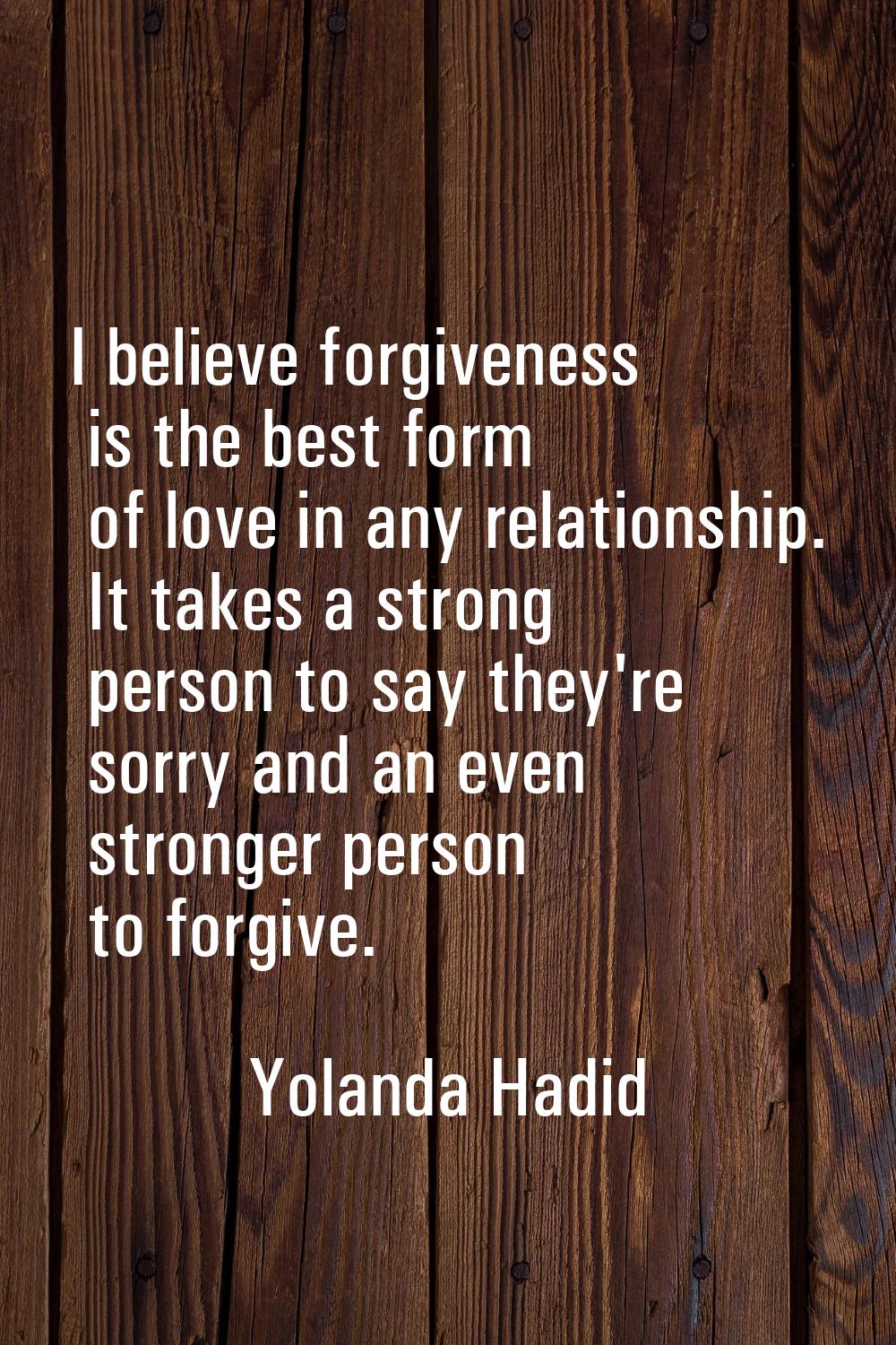 I believe forgiveness is the best form of love in any relationship. It takes a strong person to say