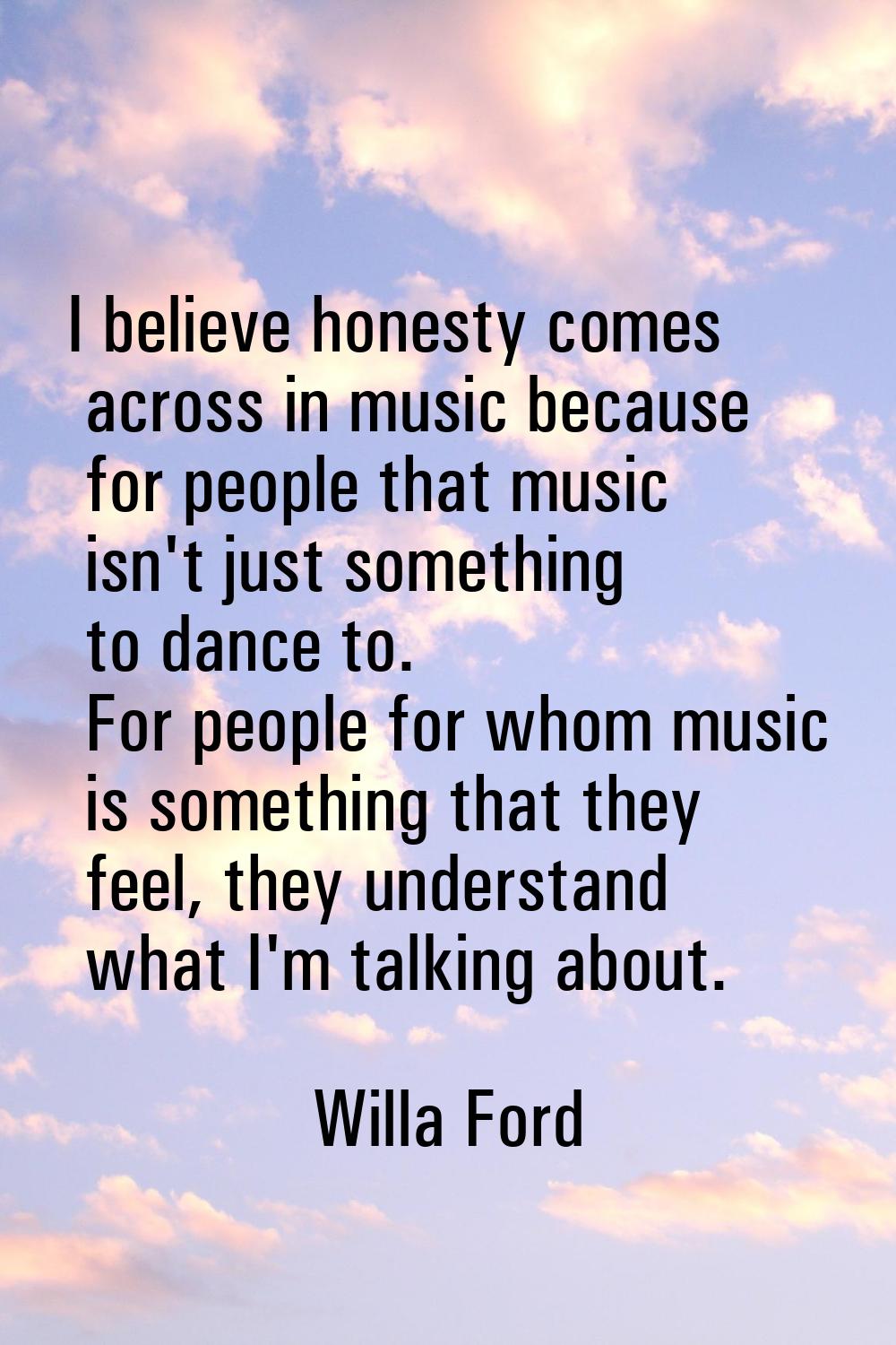 I believe honesty comes across in music because for people that music isn't just something to dance