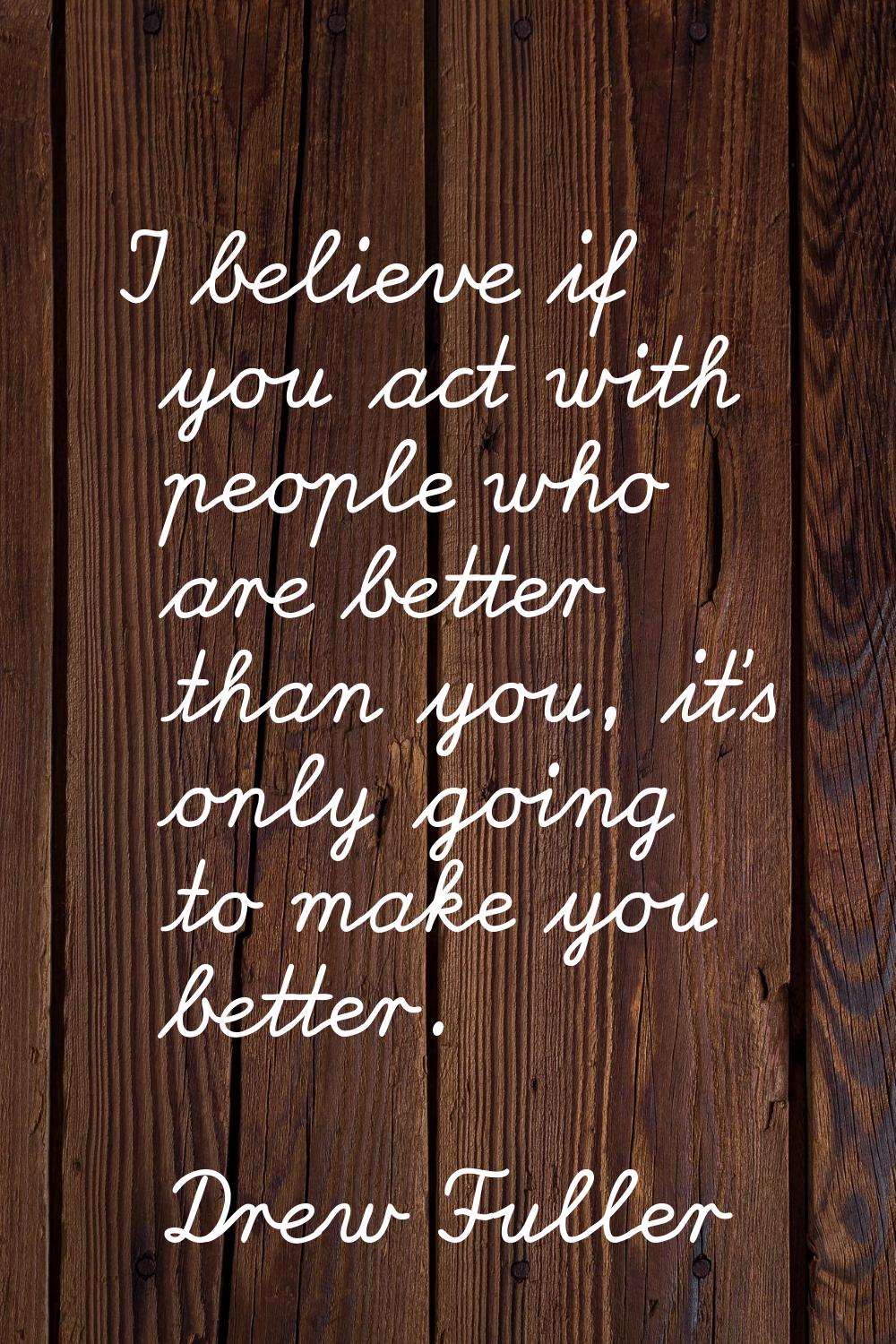 I believe if you act with people who are better than you, it's only going to make you better.