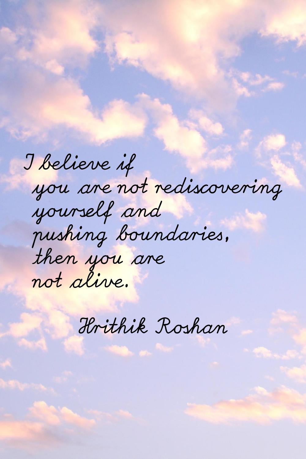 I believe if you are not rediscovering yourself and pushing boundaries, then you are not alive.