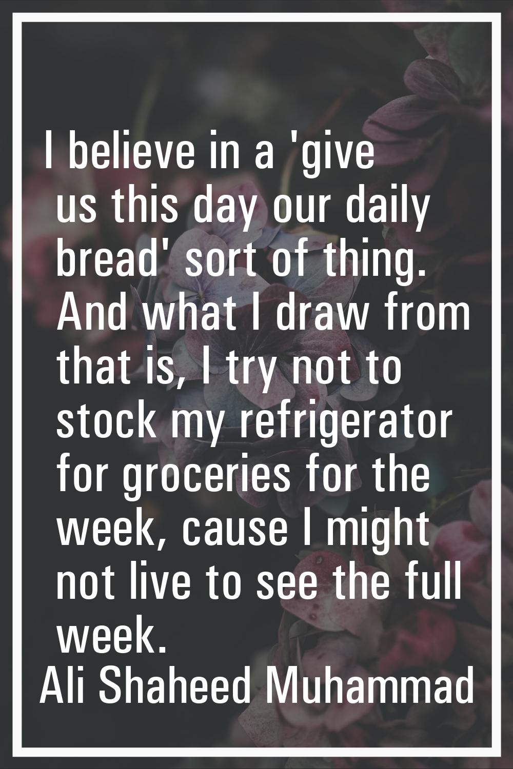 I believe in a 'give us this day our daily bread' sort of thing. And what I draw from that is, I tr