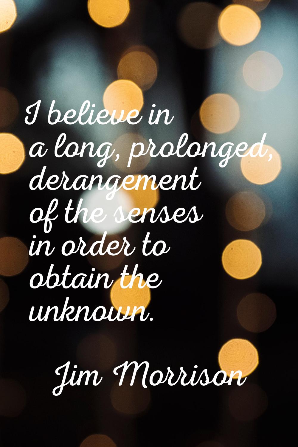 I believe in a long, prolonged, derangement of the senses in order to obtain the unknown.
