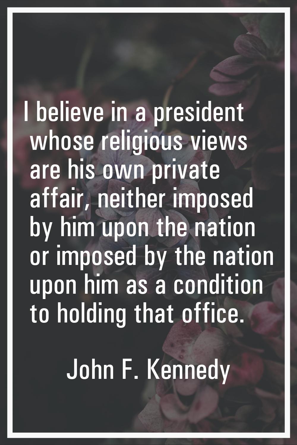 I believe in a president whose religious views are his own private affair, neither imposed by him u