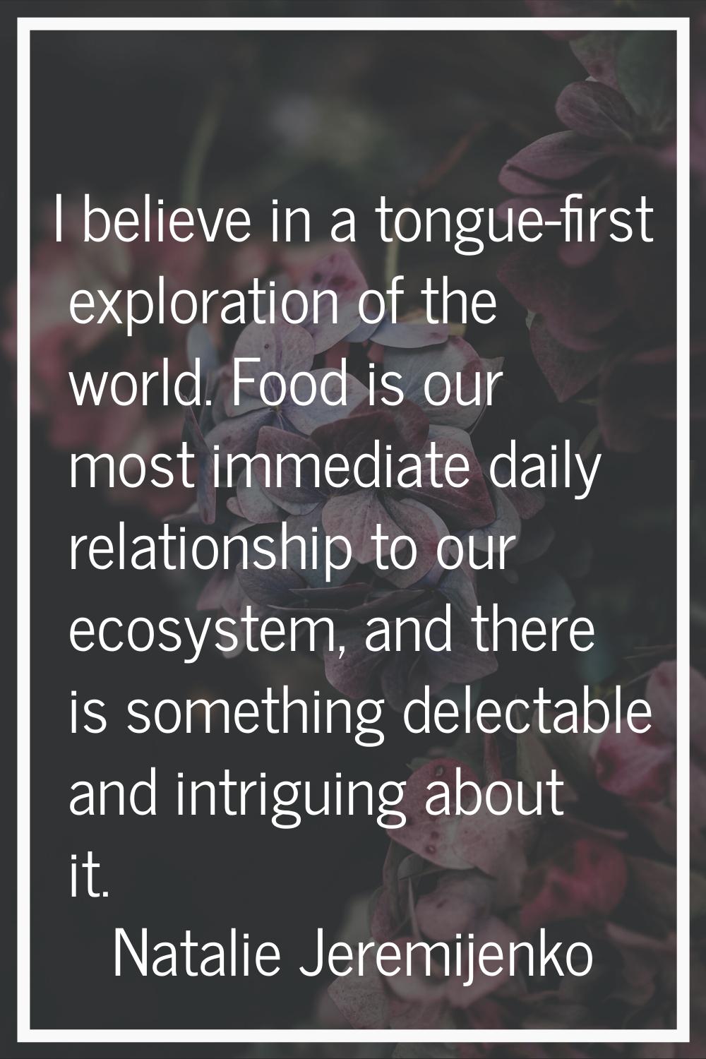 I believe in a tongue-first exploration of the world. Food is our most immediate daily relationship