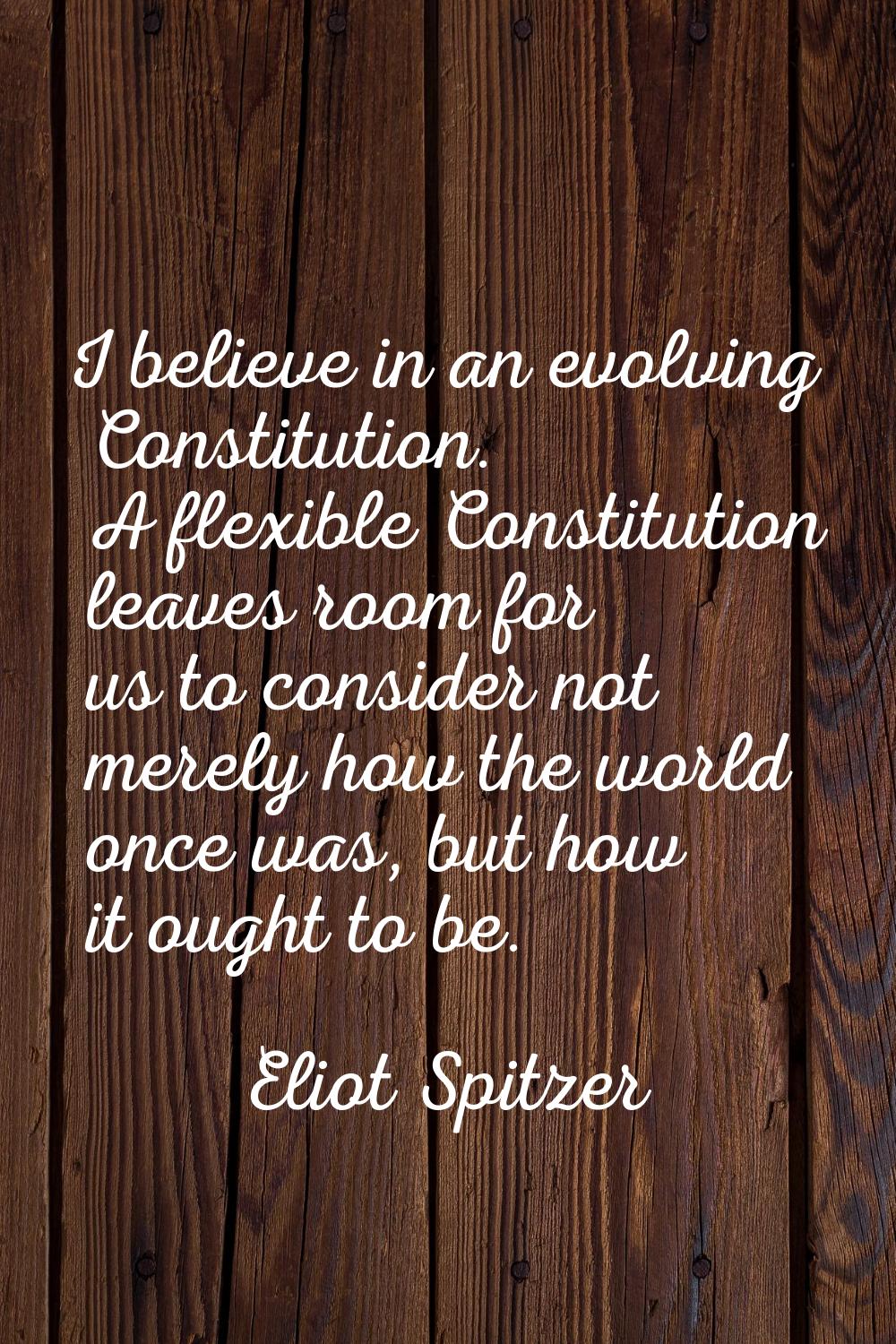 I believe in an evolving Constitution. A flexible Constitution leaves room for us to consider not m