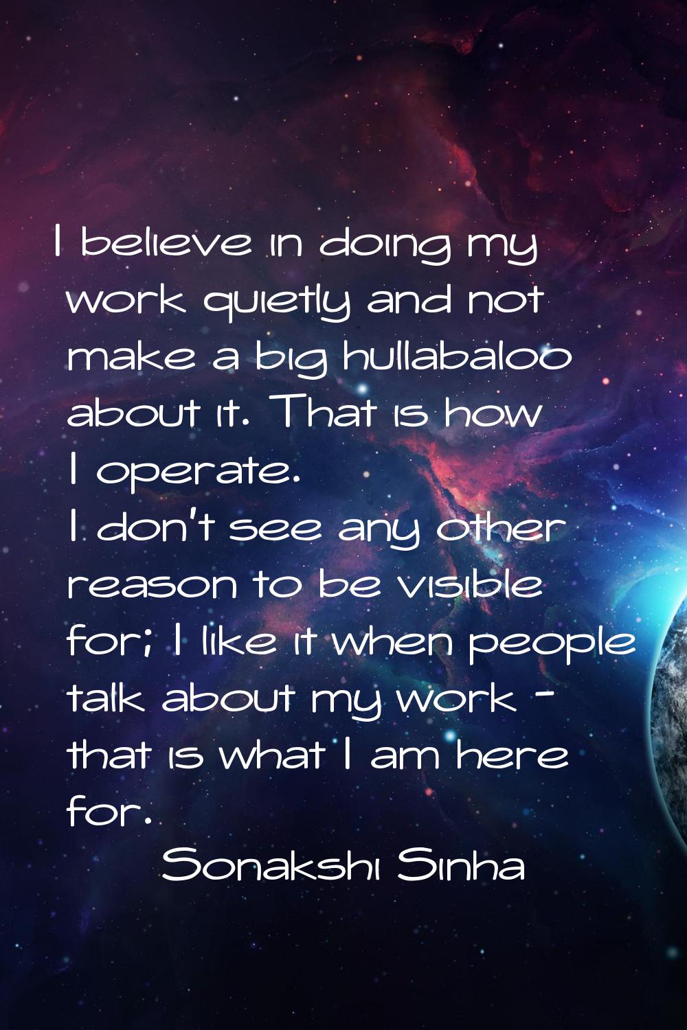 I believe in doing my work quietly and not make a big hullabaloo about it. That is how I operate. I