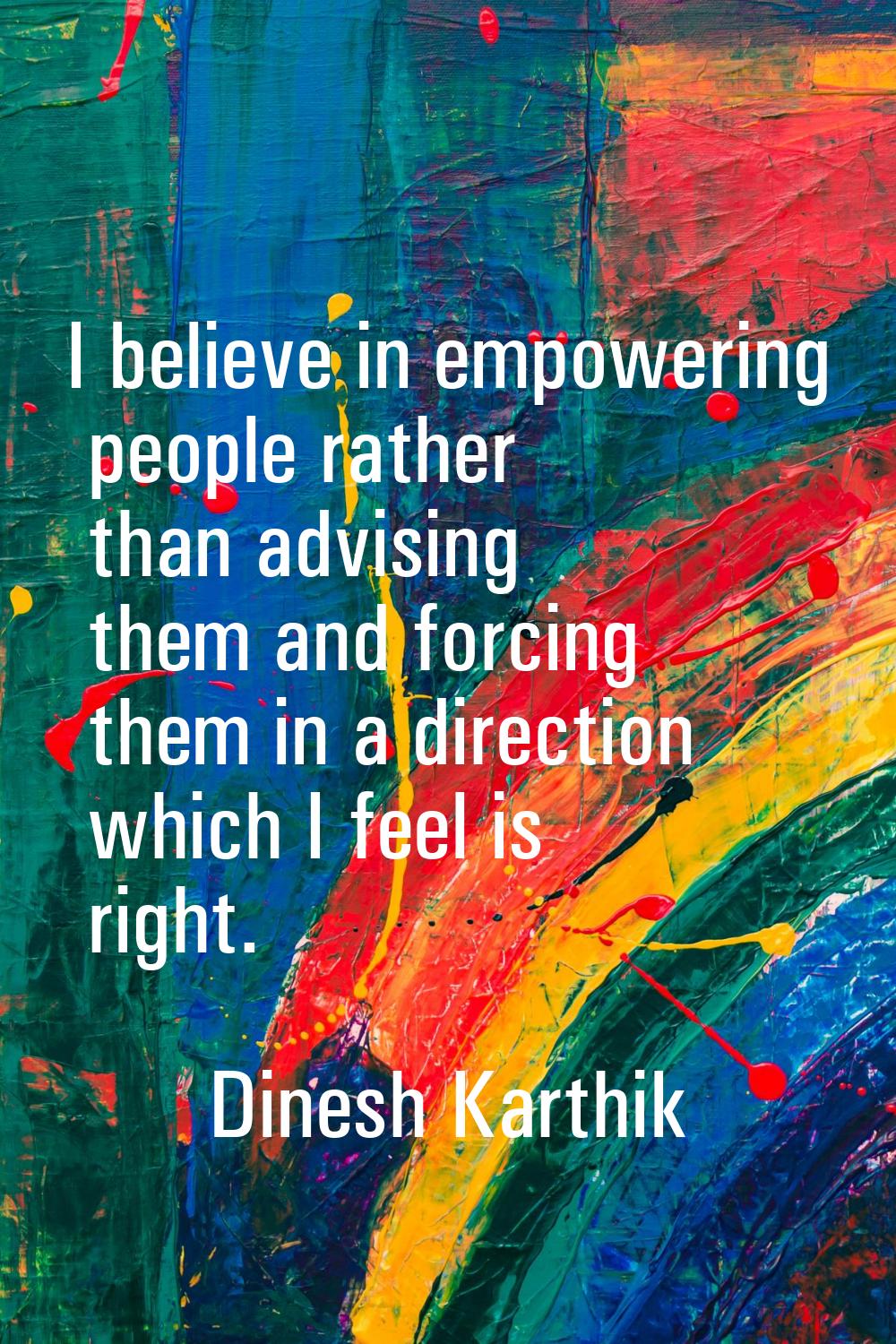I believe in empowering people rather than advising them and forcing them in a direction which I fe