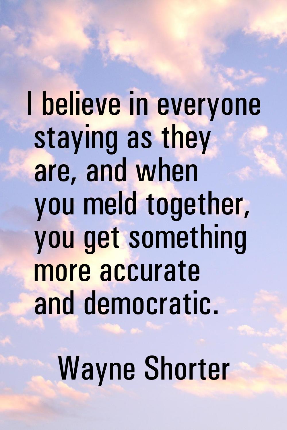 I believe in everyone staying as they are, and when you meld together, you get something more accur