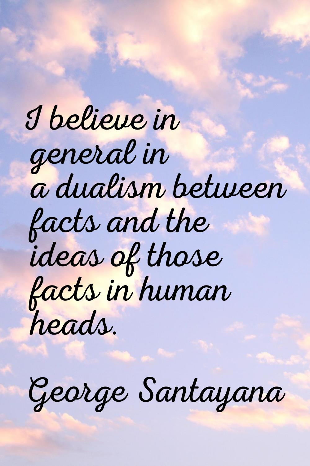 I believe in general in a dualism between facts and the ideas of those facts in human heads.