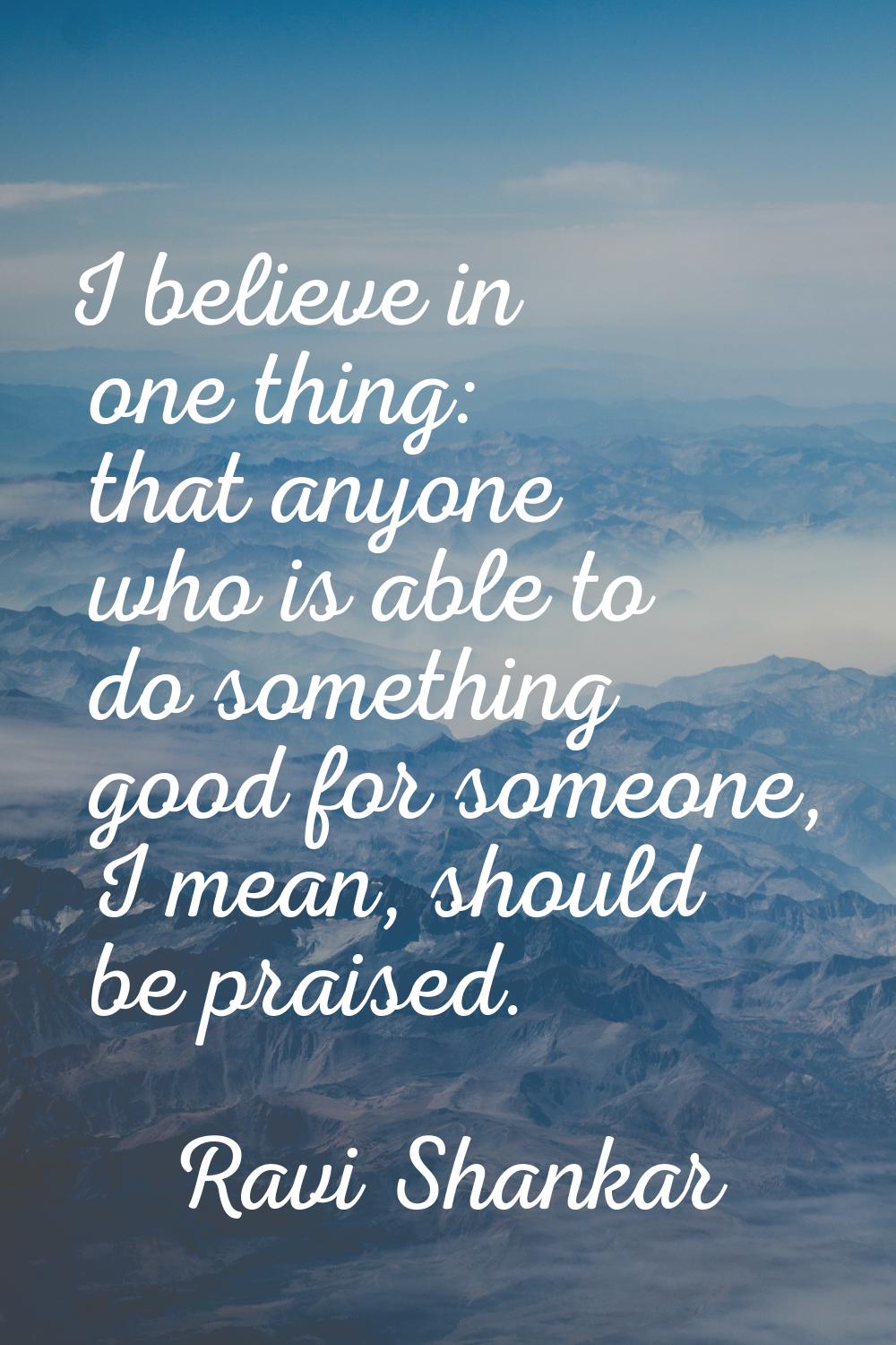 I believe in one thing: that anyone who is able to do something good for someone, I mean, should be