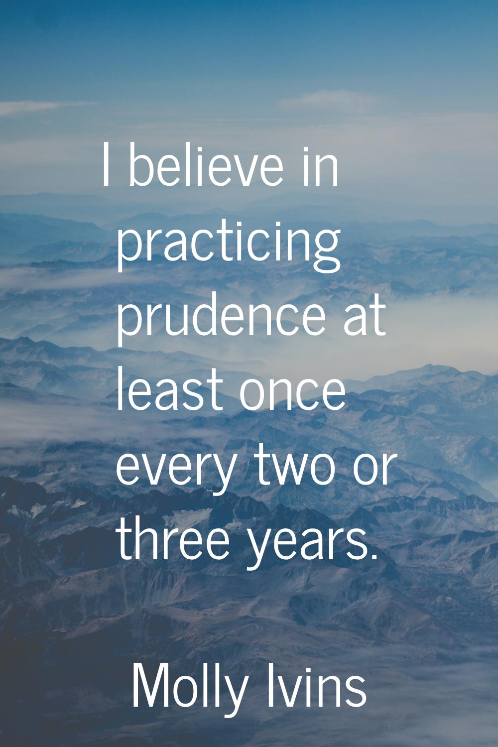 I believe in practicing prudence at least once every two or three years.