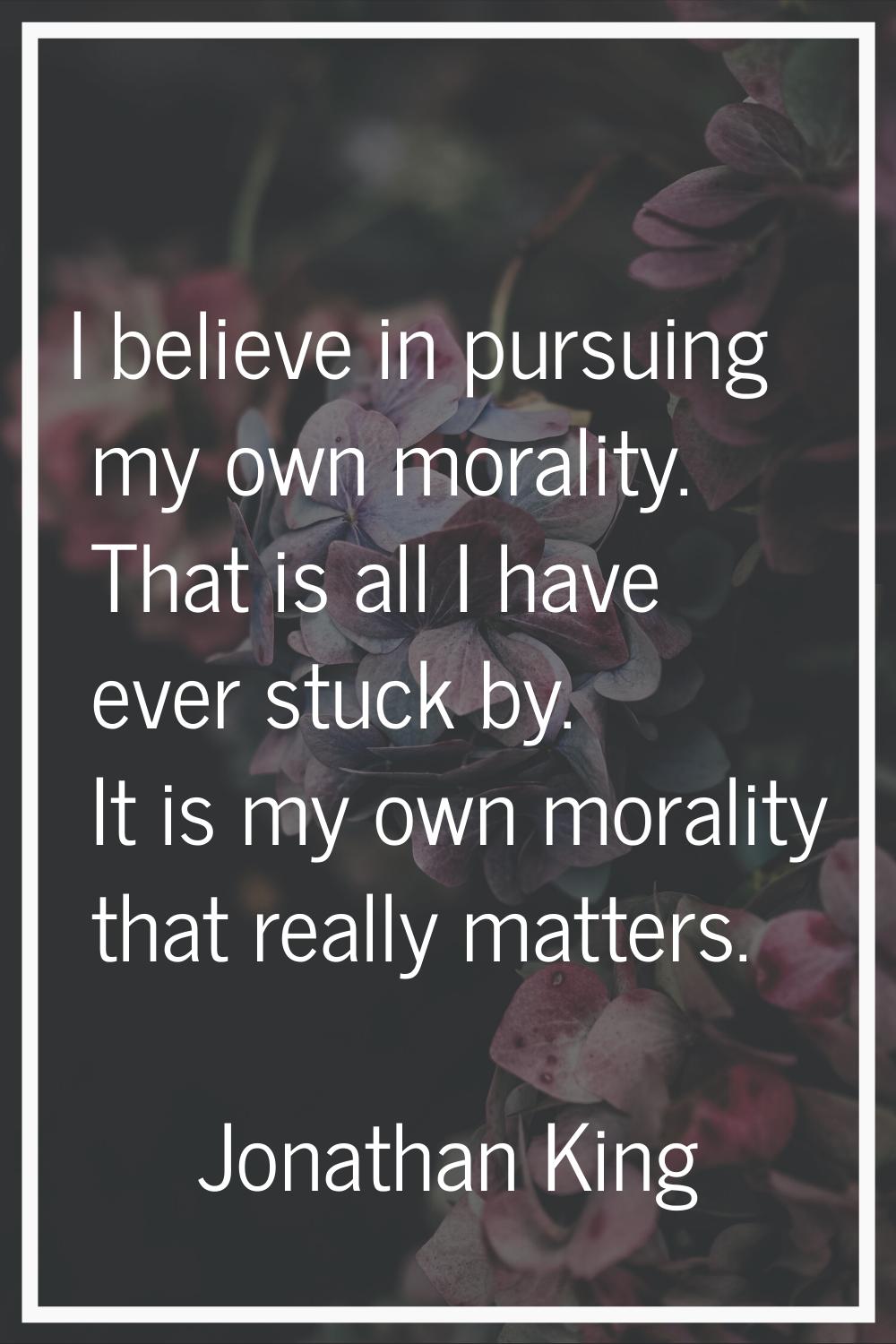 I believe in pursuing my own morality. That is all I have ever stuck by. It is my own morality that