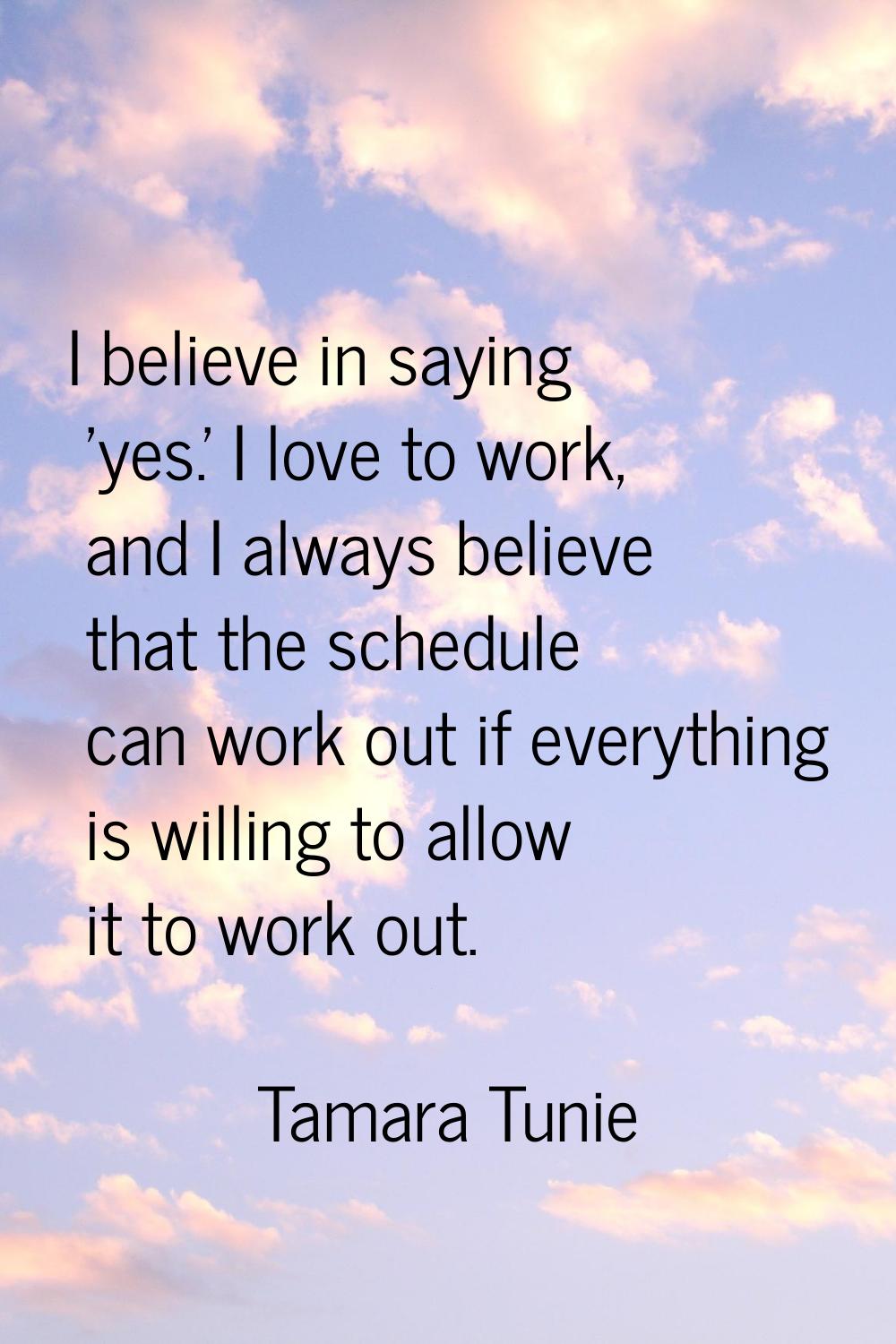 I believe in saying 'yes.' I love to work, and I always believe that the schedule can work out if e