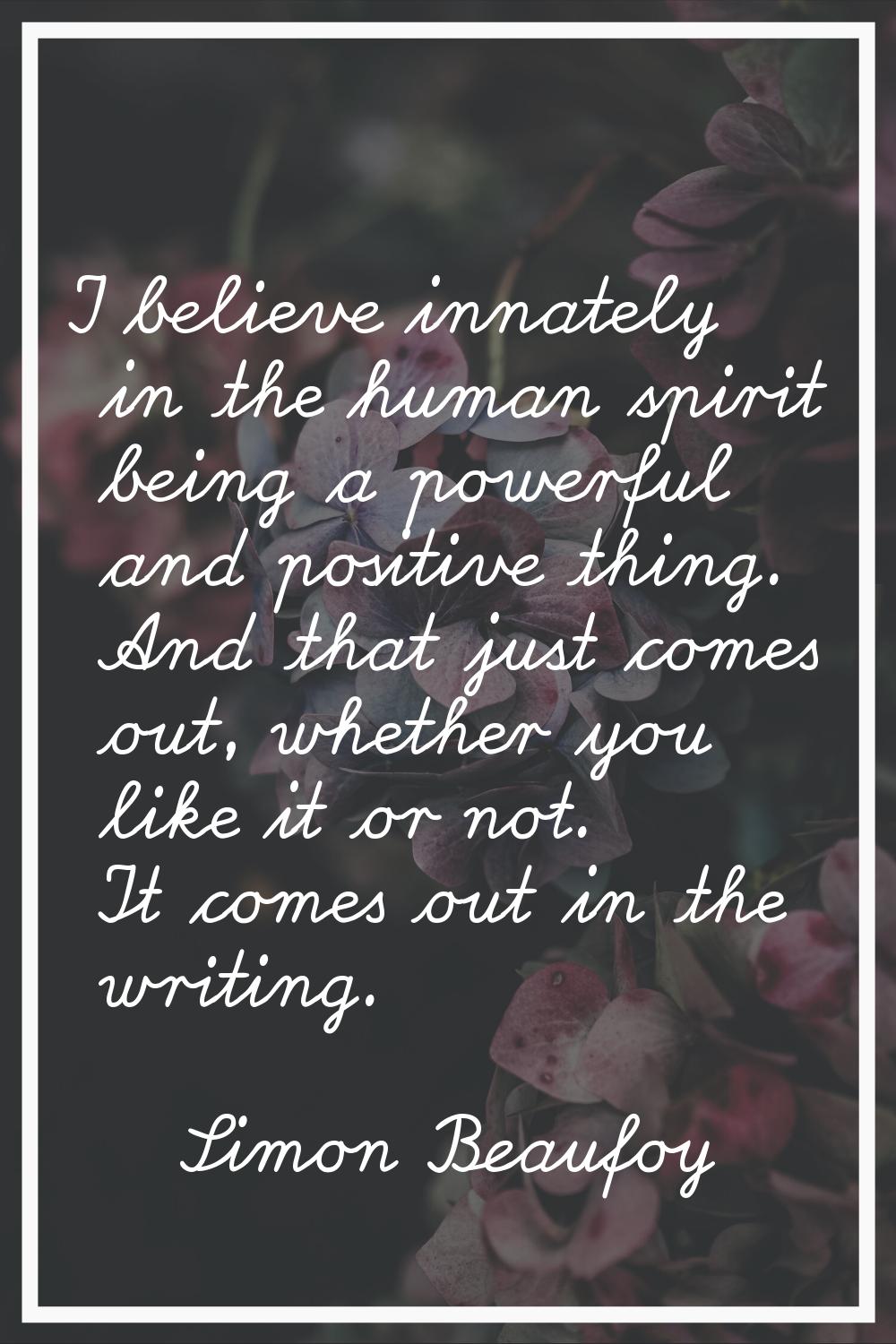 I believe innately in the human spirit being a powerful and positive thing. And that just comes out
