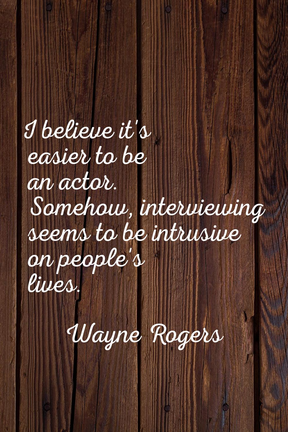 I believe it's easier to be an actor. Somehow, interviewing seems to be intrusive on people's lives