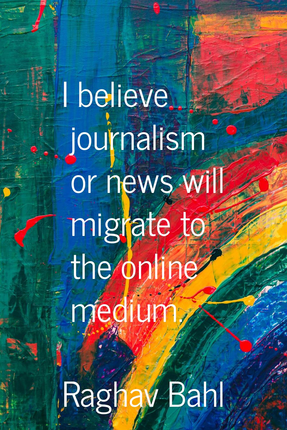 I believe journalism or news will migrate to the online medium.