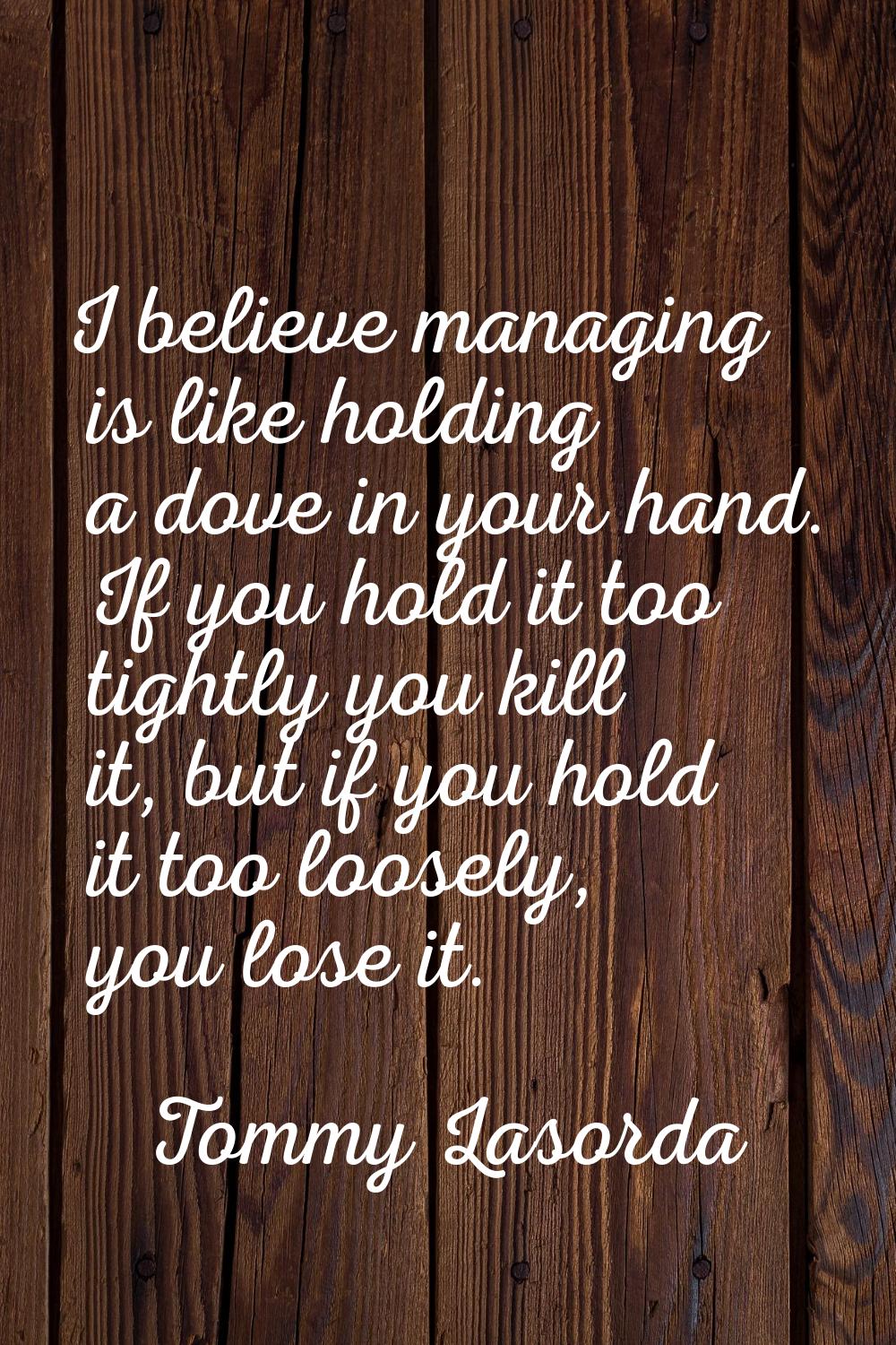 I believe managing is like holding a dove in your hand. If you hold it too tightly you kill it, but